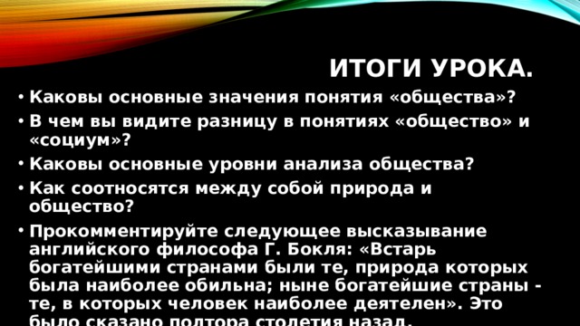 Итоги урока. Каковы основные значения понятия «общества»? В чем вы видите разницу в понятиях «общество» и «социум»? Каковы основные уровни анализа общества? Как соотносятся между собой природа и общество? Прокомментируйте следующее высказывание английского философа Г. Бокля: «Встарь богатейшими странами были те, природа которых была наиболее обильна; ныне богатейшие страны - те, в которых человек наиболее деятелен». Это было сказано полтора столетия назад. 