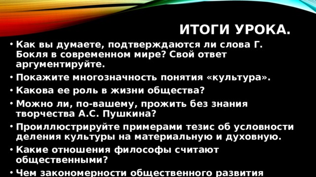 Итоги урока. Как вы думаете, подтверждаются ли слова Г. Бокля в современном мире? Свой ответ аргументируйте. Покажите многозначность понятия «культура». Какова ее роль в жизни общества? Можно ли, по-вашему, прожить без знания творчества А.С. Пушкина? Проиллюстрируйте примерами тезис об условности деления культуры на материальную и духовную. Какие отношения философы считают общественными? Чем закономерности общественного развития отличаются от законов природы?  