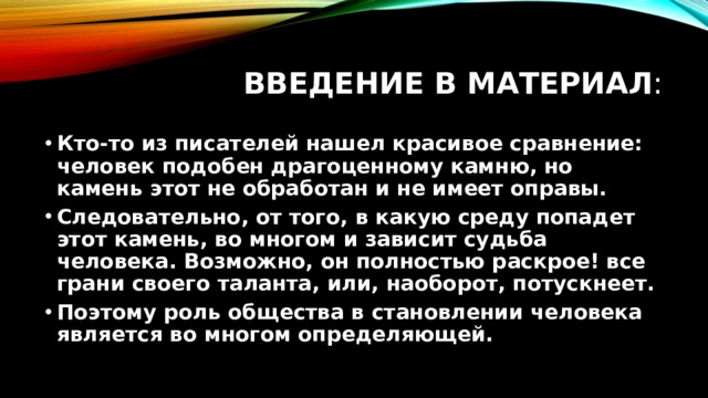 Введение в материал : Кто-то из писателей нашел красивое сравнение: человек подобен драгоценному камню, но камень этот не обработан и не имеет оправы. Следовательно, от того, в какую среду попадет этот камень, во многом и зависит судьба человека. Возможно, он полностью раскрое! все грани своего таланта, или, наоборот, потускнеет. Поэтому роль общества в становлении человека является во многом определяющей. 