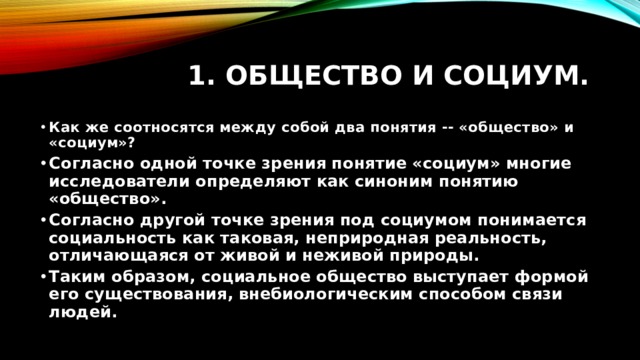 1. Общество и социум. Как же соотносятся между собой два понятия -- «общество» и «социум»? Согласно одной точке зрения понятие «социум» многие исследователи определяют как синоним понятию «общество». Согласно другой точке зрения под социумом понимается социальность как таковая, неприродная реальность, отличающаяся от живой и неживой природы. Таким образом, социальное общество выступает формой его существования, внебиологическим способом связи людей. 