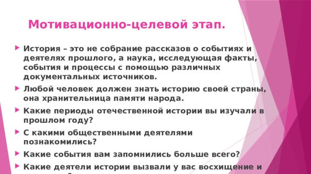Мотивационно-целевой этап. История – это не собрание рассказов о событиях и деятелях прошлого, а наука, исследующая факты, события и процессы с помощью различных документальных источников. Любой человек должен знать историю своей страны, она хранительница памяти народа. Какие периоды отечественной истории вы изучали в прошлом году? С какими общественными деятелями познакомились? Какие события вам запомнились больше всего? Какие деятели истории вызвали у вас восхищение и уважение? 