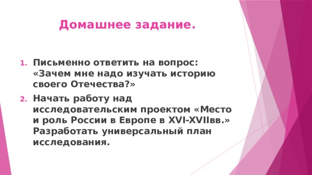 Домашнее задание. Письменно ответить на вопрос: «Зачем мне надо изучать историю своего Отечества?» Начать работу над исследовательским проектом «Место и роль России в Европе в XVI-XVIIвв.» Разработать универсальный план исследования. 