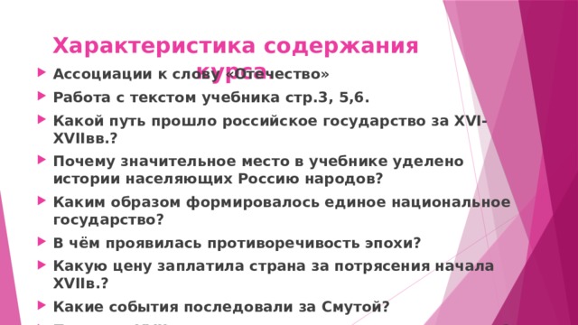 Характеристика содержания курса. Ассоциации к слову «Отечество» Работа с текстом учебника стр.3, 5,6. Какой путь прошло российское государство за XVI-XVIIвв.? Почему значительное место в учебнике уделено истории населяющих Россию народов? Каким образом формировалось единое национальное государство? В чём проявилась противоречивость эпохи? Какую цену заплатила страна за потрясения начала XVIIв.? Какие события последовали за Смутой? Почему в XVIIв. активизируются народные движения? 