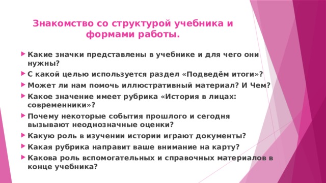 Знакомство со структурой учебника и формами работы.   Какие значки представлены в учебнике и для чего они нужны? С какой целью используется раздел «Подведём итоги»? Может ли нам помочь иллюстративный материал? И Чем? Какое значение имеет рубрика «История в лицах: современники»? Почему некоторые события прошлого и сегодня вызывают неоднозначные оценки? Какую роль в изучении истории играют документы? Какая рубрика направит ваше внимание на карту? Какова роль вспомогательных и справочных материалов в конце учебника?  