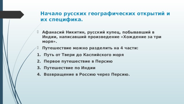 Начало русских географических открытий и их специфика.   Афанасий Никитин, русский купец, побывавший в Индии, написавший произведение «Хождение за три моря». Путешествие можно разделить на 4 части: Путь от Твери до Каспийского моря Первое путешествие в Персию Путешествие по Индии Возвращение в Россию через Персию. 