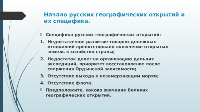 Начало русских географических открытий и их специфика.   Специфика русских географических открытий: Недостаточное развитие товарно-денежных отношений препятствовало включение открытых земель в хозяйство страны; Недостаток денег на организацию дальних экспедиций, приоритет восстановление после свержения Ордынской зависимости; Отсутствие выхода к незамерзающим морям; Отсутствие флота. Предположите, каково значение Великих географических открытий.  