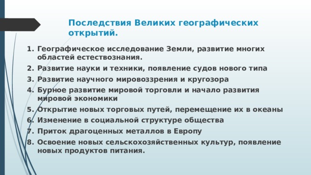 Последствия Великих географических открытий.    Географическое исследование Земли, развитие многих областей естествознания. Развитие науки и техники, появление судов нового типа Развитие научного мировоззрения и кругозора Бурное развитие мировой торговли и начало развития мировой экономики Открытие новых торговых путей, перемещение их в океаны Изменение в социальной структуре общества Приток драгоценных металлов в Европу Освоение новых сельскохозяйственных культур, появление новых продуктов питания.  