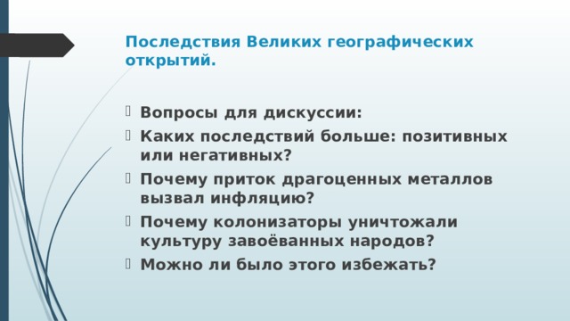 Последствия Великих географических открытий.   Вопросы для дискуссии: Каких последствий больше: позитивных или негативных? Почему приток драгоценных металлов вызвал инфляцию? Почему колонизаторы уничтожали культуру завоёванных народов? Можно ли было этого избежать? 