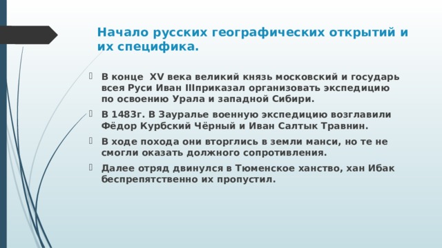 Начало русских географических открытий и их специфика.   В конце XV века великий князь московский и государь всея Руси Иван IIIприказал организовать экспедицию по освоению Урала и западной Сибири. В 1483г. В Зауралье военную экспедицию возглавили Фёдор Курбский Чёрный и Иван Салтык Травнин. В ходе похода они вторглись в земли манси, но те не смогли оказать должного сопротивления. Далее отряд двинулся в Тюменское ханство, хан Ибак беспрепятственно их пропустил. 