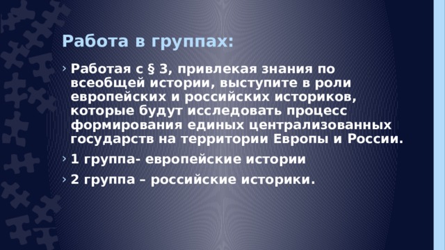 Работа в группах: Работая с § 3, привлекая знания по всеобщей истории, выступите в роли европейских и российских историков, которые будут исследовать процесс формирования единых централизованных государств на территории Европы и России. 1 группа- европейские истории 2 группа – российские историки.  