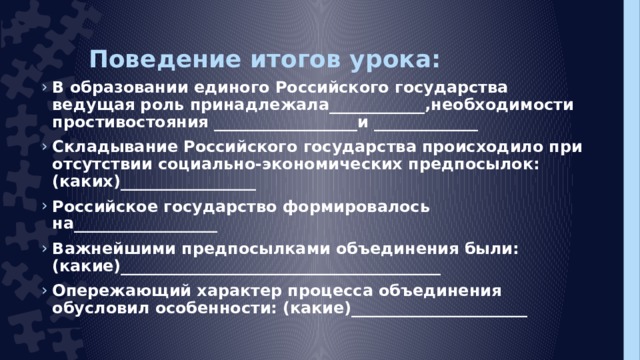 Поведение итогов урока: В образовании единого Российского государства ведущая роль принадлежала____________,необходимости простивостояния __________________и _____________ Складывание Российского государства происходило при отсутствии социально-экономических предпосылок: (каких)_________________ Российское государство формировалось на__________________ Важнейшими предпосылками объединения были: (какие)________________________________________ Опережающий характер процесса объединения обусловил особенности: (какие)______________________  