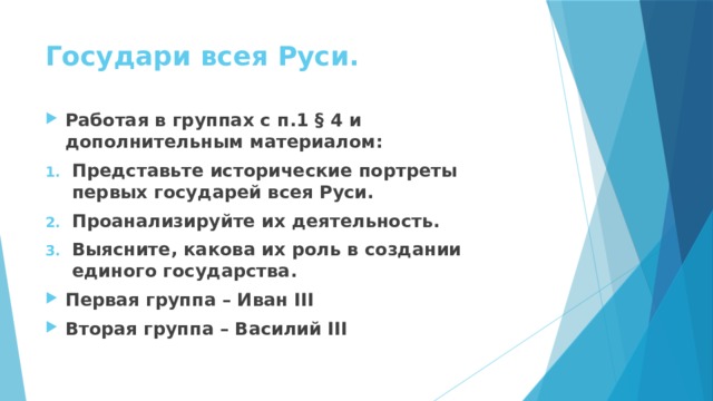 Государи всея Руси. Работая в группах с п.1 § 4 и дополнительным материалом: Представьте исторические портреты первых государей всея Руси. Проанализируйте их деятельность. Выясните, какова их роль в создании единого государства. Первая группа – Иван III Вторая группа – Василий III   