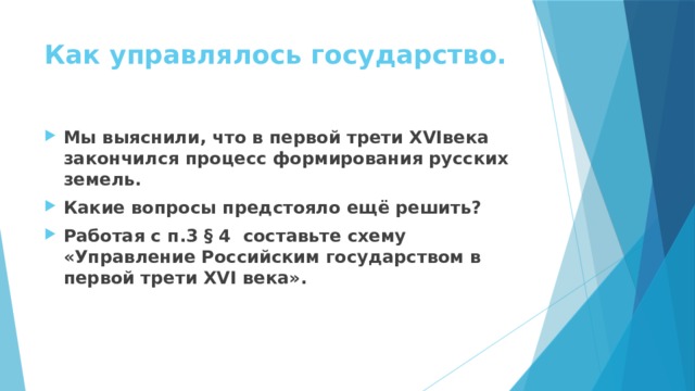 Как управлялось государство. Мы выяснили, что в первой трети XVIвека закончился процесс формирования русских земель. Какие вопросы предстояло ещё решить? Работая с п.3 § 4 составьте схему «Управление Российским государством в первой трети XVI века». 