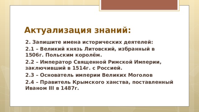 Актуализация знаний: 2. Запишите имена исторических деятелей: 2.1 – Великий князь Литовский, избранный в 1506г. Польским королём. 2.2 – Император Священной Римской Империи, заключивший в 1514г. с Россией. 2.3 – Основатель империи Великих Моголов 2.4 – Правитель Крымского ханства, поставленный Иваном III в 1487г.  