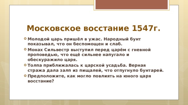 Московское восстание 1547г. Молодой царь пришёл в ужас. Народный бунт показывал, что он беспомощен и слаб. Монах Сильвестр выступил перед царём с гневной проповедью, что ещё сильнее напугало и обескуражило царя. Толпа приближалась к царской усадьба. Верная стража дала залп из пищалей, что отпугнуло бунтарей. Предположите, как могло повлиять на юного царя восстание? 