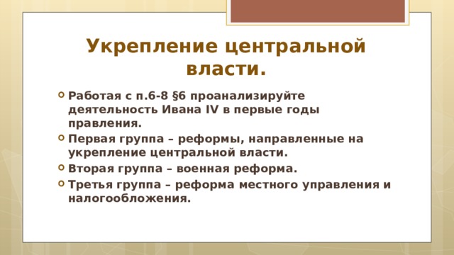 Укрепление центральной власти. Работая с п.6-8 §6 проанализируйте деятельность Ивана IV в первые годы правления. Первая группа – реформы, направленные на укрепление центральной власти. Вторая группа – военная реформа. Третья группа – реформа местного управления и налогообложения. 