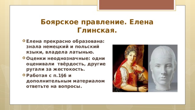 Боярское правление. Елена Глинская. Елена прекрасно образована: знала немецкий и польский языки, владела латынью. Оценки неоднозначные: одни оценивали твёрдость, другие ругали за жестокость. Работая с п.1 §6 и дополнительным материалом ответьте на вопросы.  