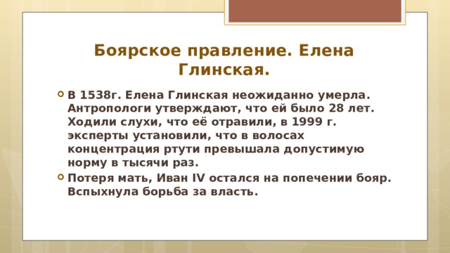 Боярское правление. Елена Глинская. В 1538г. Елена Глинская неожиданно умерла. Антропологи утверждают, что ей было 28 лет. Ходили слухи, что её отравили, в 1999 г. эксперты установили, что в волосах концентрация ртути превышала допустимую норму в тысячи раз. Потеря мать, Иван IV остался на попечении бояр. Вспыхнула борьба за власть.   