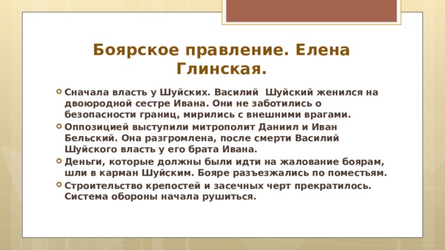 Боярское правление. Елена Глинская. Сначала власть у Шуйских. Василий Шуйский женился на двоюродной сестре Ивана. Они не заботились о безопасности границ, мирились с внешними врагами. Оппозицией выступили митрополит Даниил и Иван Бельский. Она разгромлена, после смерти Василий Шуйского власть у его брата Ивана. Деньги, которые должны были идти на жалование боярам, шли в карман Шуйским. Бояре разъезжались по поместьям. Строительство крепостей и засечных черт прекратилось. Система обороны начала рушиться.  