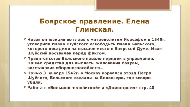 Боярское правление. Елена Глинская. Новая оппозиция во главе с митрополитом Иоасафом в 1540г. уговорили Ивана Шуйского освободить Ивана Бельского, которого посадили на высшее место в Боярской Думе. Иван Шуйский поставлен перед фактом. Правительство Бельского навело порядок в управлении. Нашёл средства для выплаты жалования боярам, восстановив обороноспособность. Ночью 3 января 1542г. в Москву ворвался отряд Петра Шуйкого, Бельского сослали на Белоозеро, где вскоре убили. Работа с «Большой челобитной» и «Домостроем» стр. 48  