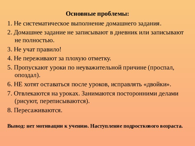 Основные проблемы: 1. Не систематическое выполнение домашнего задания. 2. Домашнее задание не записывают в дневник или записывают не полностью. 3. Не учат правило! 4. Не переживают за плохую отметку. 5. Пропускают уроки по неуважительной причине (проспал, опоздал). 6. НЕ хотят оставаться после уроков, исправлять «двойки». 7. Отвлекаются на уроках. Занимаются посторонними делами (рисуют, переписываются). 8. Пересаживаются.  Вывод: нет мотивации к учению. Наступление подросткового возраста. 