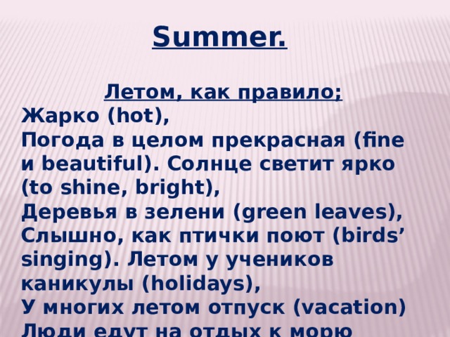 Summer.   Летом, как правило; Жарко (hot), Погода в целом прекрасная (fine и beautiful). Солнце светит ярко (to shine, bright), Деревья в зелени (green leaves), Слышно, как птички поют (birds’ singing). Летом у учеников каникулы (holidays), У многих летом отпуск (vacation) Люди едут на отдых к морю (sea). 