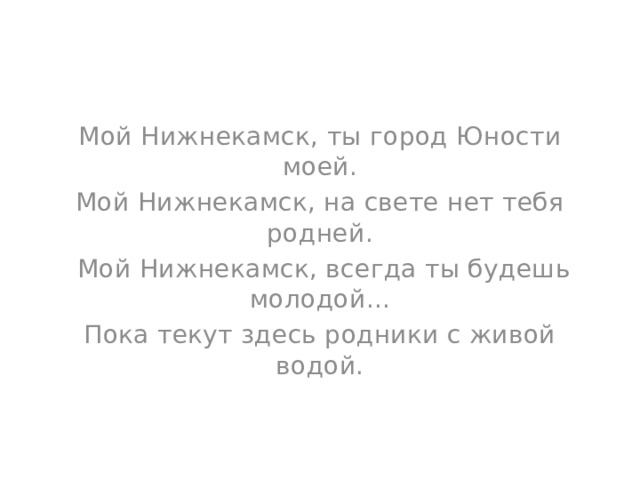 Мой Нижнекамск, ты город Юности моей. Мой Нижнекамск, на свете нет тебя родней.   Мой Нижнекамск, всегда ты будешь молодой... Пока текут здесь родники с живой водой.   