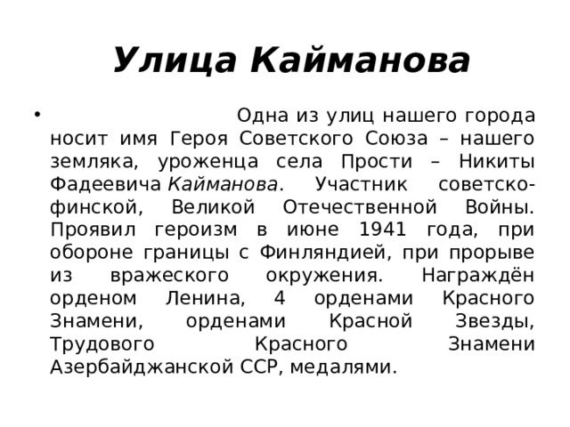 Улица Кайманова      Одна из улиц нашего города носит имя Героя Советского Союза – нашего земляка, уроженца села Прости – Никиты Фадеевича  Кайманова . Участник советско-финской, Великой Отечественной Войны. Проявил героизм в июне 1941 года, при обороне границы с Финляндией, при прорыве из вражеского окружения. Награждён орденом Ленина, 4 орденами Красного Знамени, орденами Красной Звезды, Трудового Красного Знамени Азербайджанской ССР, медалями. 