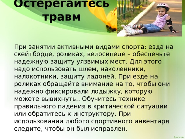 Остерегайтесь травм   При занятии активными видами спорта: езда на скейтборде, роликах, велосипеде – обеспечьте надежную защиту уязвимых мест. Для этого надо использовать шлем, наколенники, налокотники, защиту ладоней. При езде на роликах обращайте внимание на то, чтобы они надежно фиксировали лодыжку, которую можете вывихнуть.. Обучитесь технике правильного падения в критической ситуации или обратитесь к инструктору. При использовании любого спортивного инвентаря следите, чтобы он был исправлен. 