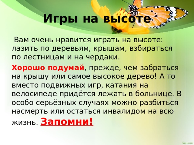 Игры на высоте  Вам очень нравится играть на высоте: лазить по деревьям, крышам, взбираться по лестницам и на чердаки. Хорошо подумай , прежде, чем забраться на крышу или самое высокое дерево! А то вместо подвижных игр, катания на велосипеде придётся лежать в больнице. В особо серьёзных случаях можно разбиться насмерть или остаться инвалидом на всю жизнь. Запомни! 