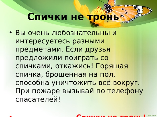 Спички не тронь Вы очень любознательны и интересуетесь разными предметами. Если друзья предложили поиграть со спичками, откажись! Горящая спичка, брошенная на пол, способна уничтожить всё вокруг. При пожаре вызывай по телефону спасателей!  Спички не тронь! 