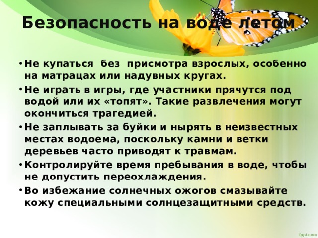 Безопасность на воде летом   Не купаться без присмотра взрослых, особенно на матрацах или надувных кругах. Не играть в игры, где участники прячутся под водой или их «топят». Такие развлечения могут окончиться трагедией. Не заплывать за буйки и нырять в неизвестных местах водоема, поскольку камни и ветки деревьев часто приводят к травмам. Контролируйте время пребывания в воде, чтобы не допустить переохлаждения. Во избежание солнечных ожогов смазывайте кожу специальными солнцезащитными средств.   