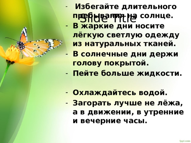   Избегайте длительного пребывания на солнце. В жаркие дни носите лёгкую светлую одежду из натуральных тканей. В солнечные дни держи голову покрытой. Пейте больше жидкости.   Охлаждайтесь водой.   Загорать лучше не лёжа, а в движении, в утренние и вечерние часы. Slide Title 