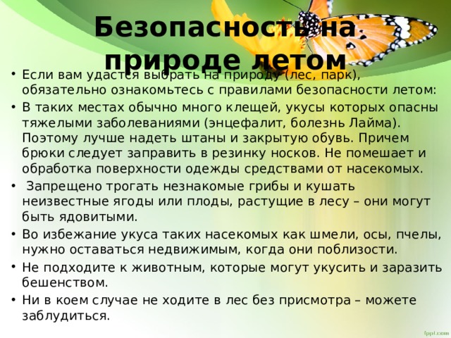 Безопасность на природе летом Если вам удастся выбрать на природу (лес, парк), обязательно ознакомьтесь с правилами безопасности летом: В таких местах обычно много клещей, укусы которых опасны тяжелыми заболеваниями (энцефалит, болезнь Лайма). Поэтому лучше надеть штаны и закрытую обувь. Причем брюки следует заправить в резинку носков. Не помешает и обработка поверхности одежды средствами от насекомых.  Запрещено трогать незнакомые грибы и кушать неизвестные ягоды или плоды, растущие в лесу – они могут быть ядовитыми. Во избежание укуса таких насекомых как шмели, осы, пчелы, нужно оставаться недвижимым, когда они поблизости. Не подходите к животным, которые могут укусить и заразить бешенством. Ни в коем случае не ходите в лес без присмотра – можете заблудиться. 