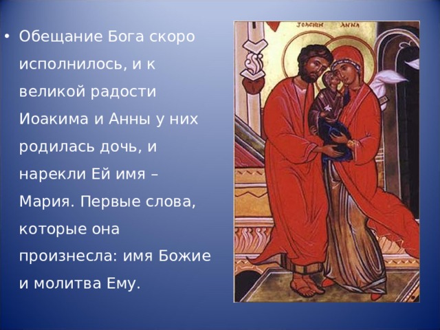 Обещание Бога скоро исполнилось, и к великой радости Иоакима и Анны у них родилась дочь, и нарекли Ей имя – Мария. Первые слова, которые она произнесла: имя Божие и молитва Ему. 
