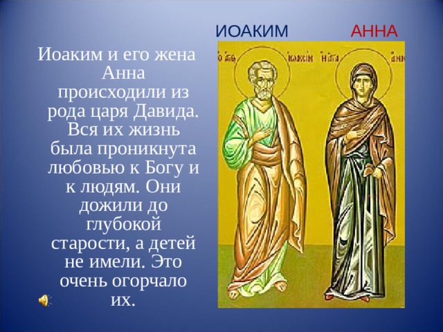 ИОАКИМ АННА Иоаким и его жена Анна происходили из рода царя Давида.  Вся их жизнь была проникнута любовью к Богу и к людям. Они дожили до глубокой старости, а детей не имели. Это очень огорчало их. Иоаким и его жена Анна происходили из рода царя Давида.  Вся их жизнь была проникнута любовью к Богу и к людям. Они дожили до глубокой старости, а детей не имели. Это очень огорчало их. Иоаким и его жена Анна происходили из рода аря Давида.  Вся их жизнь была проникнута любовью к Богу и к людям. Они дожили до глубокой старости, а детей не имели. Это очень огорчало их. Иоаким и его жена Анна происходили из рода аря Давида.  Вся их жизнь была проникнута любовью к Богу и к людям. Они дожили до глубокой старости, а детей не имели. Это очень огорчало их.  