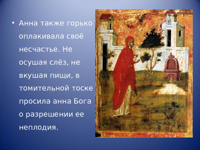 Анна также горько оплакивала своё несчастье. Не осушая слёз, не вкушая пищи, в томительной тоске просила анна Бога о разрешении ее неплодия. 