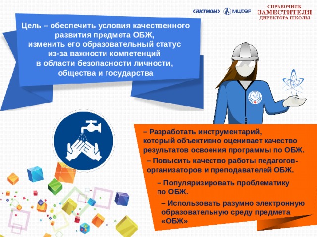 Цель – обеспечить условия качественного развития предмета ОБЖ,  изменить его образовательный статус  из-за важности компетенций  в области безопасности личности,  общества и государства – Разработать инструментарий,  который объективно оценивает качество результатов освоения программы по ОБЖ. – Повысить качество работы педагогов-организаторов и преподавателей ОБЖ.  – Популяризировать проблематику  по ОБЖ. – Использовать разумно электронную образовательную среду предмета «ОБЖ» 