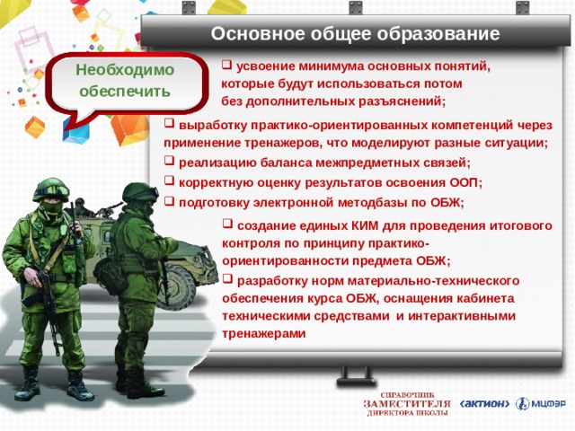 Основное общее образование  усвоение минимума основных понятий, которые будут использоваться потом  без дополнительных разъяснений; Необходимо обеспечить  выработку практико-ориентированных компетенций через применение тренажеров, что моделируют разные ситуации;  реализацию баланса межпредметных связей;  корректную оценку результатов освоения ООП;  подготовку электронной методбазы по ОБЖ;   создание единых КИМ для проведения итогового контроля по принципу практико-ориентированности предмета ОБЖ;  разработку норм материально-технического обеспечения курса ОБЖ, оснащения кабинета техническими средствами и интерактивными тренажерами  