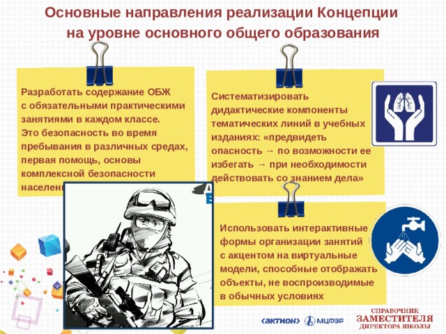 Основные направления реализации Концепции  на уровне основного общего образования Разработать содержание ОБЖ  с обязательными практическими занятиями в каждом классе.  Это безопасность во время пребывания в различных средах, первая помощь, основы комплексной безопасности населения Систематизировать дидактические компоненты тематических линий в учебных изданиях: «предвидеть опасность → по возможности ее избегать → при необходимости действовать со знанием дела» Использовать интерактивные формы организации занятий  с акцентом на виртуальные модели, способные отображать объекты, не воспроизводимые  в обычных условиях  