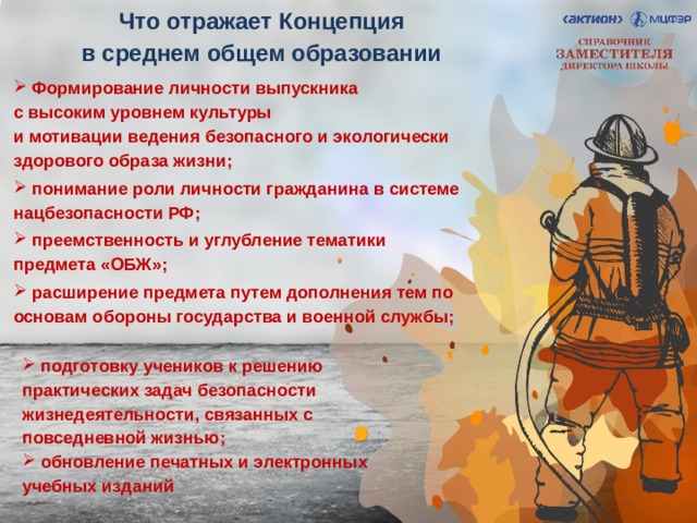 Что отражает Концепция  в среднем общем образовании  Формирование личности выпускника  с высоким уровнем культуры  и мотивации ведения безопасного и экологически здорового образа жизни;  понимание роли личности гражданина в системе нацбезопасности РФ;  преемственность и углубление тематики предмета «ОБЖ»;  расширение предмета путем дополнения тем по основам обороны государства и военной службы;   подготовку учеников к решению практических задач безопасности жизнедеятельности, связанных с повседневной жизнью;  обновление печатных и электронных учебных изданий 