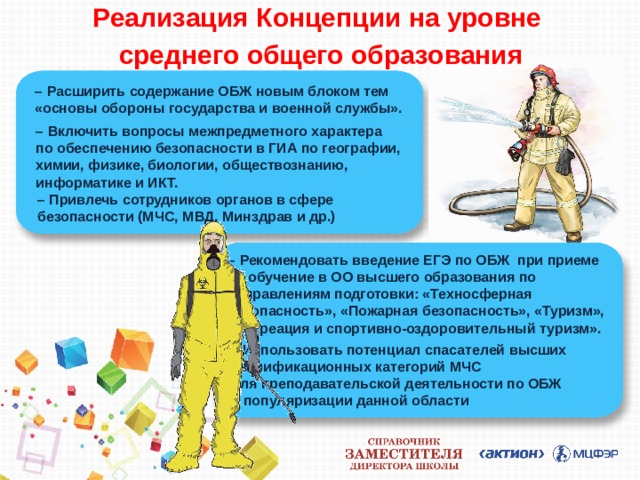 Реализация Концепции на уровне  среднего общего образования – Расширить содержание ОБЖ новым блоком тем «основы обороны государства и военной службы». – Включить вопросы межпредметного характера  по обеспечению безопасности в ГИА по географии, химии, физике, биологии, обществознанию, информатике и ИКТ. – Привлечь сотрудников органов в сфере безопасности (МЧС, МВД, Минздрав и др.) – Рекомендовать введение ЕГЭ по ОБЖ при приеме на обучение в ОО высшего образования по направлениям подготовки: «Техносферная безопасность», «Пожарная безопасность», «Туризм», «Рекреация и спортивно-оздоровительный туризм».  – Использовать потенциал спасателей высших квалификационных категорий МЧС  для преподавательской деятельности по ОБЖ  и популяризации данной области 