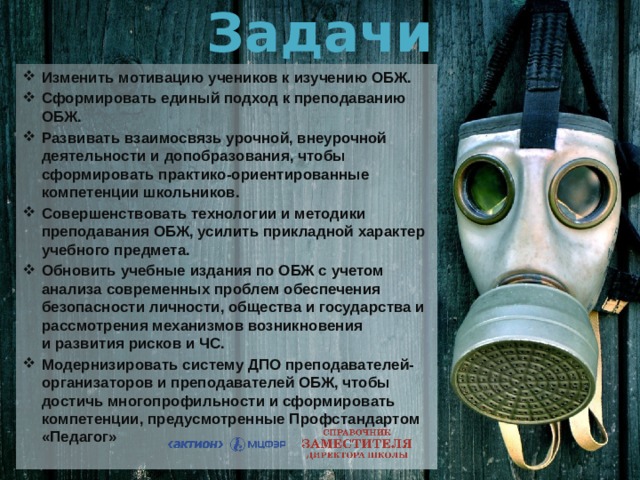 Задачи Изменить мотивацию учеников к изучению ОБЖ. Сформировать единый подход к преподаванию ОБЖ.  Развивать взаимосвязь урочной, внеурочной деятельности и допобразования, чтобы сформировать практико-ориентированные компетенции школьников. Совершенствовать технологии и методики преподавания ОБЖ, усилить прикладной характер учебного предмета. Обновить учебные издания по ОБЖ с учетом анализа современных проблем обеспечения безопасности личности, общества и государства и рассмотрения механизмов возникновения  и развития рисков и ЧС. Модернизировать систему ДПО преподавателей-организаторов и преподавателей ОБЖ, чтобы достичь многопрофильности и сформировать компетенции, предусмотренные Профстандартом «Педагог» 
