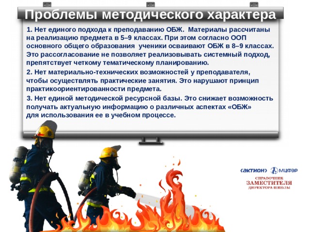 Проблемы методического характера 1. Нет единого подхода к преподаванию ОБЖ. Материалы рассчитаны  на реализацию предмета в 5–9 классах. При этом согласно ООП основного общего образования ученики осваивают ОБЖ в 8–9 классах.  Это рассогласование не позволяет реализовывать системный подход, препятствует четкому тематическому планированию. 2. Нет материально-технических возможностей у преподавателя,  чтобы осуществлять практические занятия. Это нарушают принцип практикоориентированности предмета. 3. Нет единой методической ресурсной базы. Это снижает возможность получать актуальную информацию о различных аспектах «ОБЖ»  для использования ее в учебном процессе. 
