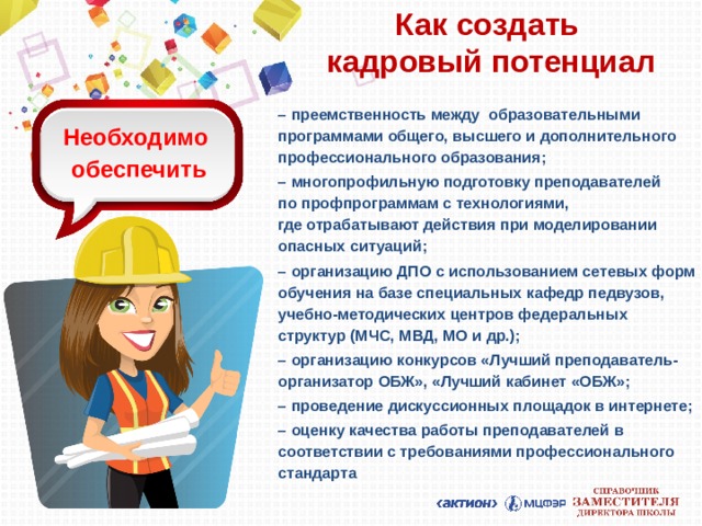 Как создать  кадровый потенциал – преемственность между образовательными программами общего, высшего и дополнительного профессионального образования; – многопрофильную подготовку преподавателей  по профпрограммам с технологиями,  где отрабатывают действия при моделировании опасных ситуаций; – организацию ДПО с использованием сетевых форм обучения на базе специальных кафедр педвузов, учебно-методических центров федеральных структур (МЧС, МВД, МО и др.); – организацию конкурсов «Лучший преподаватель-организатор ОБЖ», «Лучший кабинет «ОБЖ»; – проведение дискуссионных площадок в интернете; – оценку качества работы преподавателей в соответствии с требованиями профессионального стандарта  Необходимо  обеспечить 