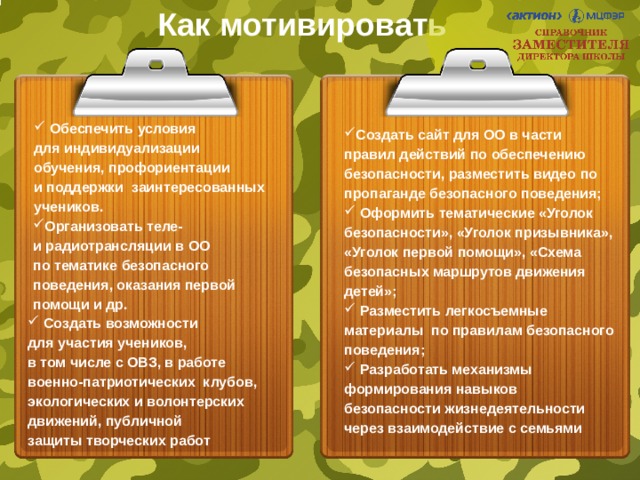 Как мотивировать  Обеспечить условия  для индивидуализации  обучения, профориентации  и поддержки заинтересованных учеников. Создать сайт для ОО в части правил действий по обеспечению безопасности, разместить видео по пропаганде безопасного поведения;  Оформить тематические «Уголок безопасности», «Уголок призывника», «Уголок первой помощи», «Схема безопасных маршрутов движения детей»;  Разместить легкосъемные материалы по правилам безопасного поведения;  Разработать механизмы формирования навыков безопасности жизнедеятельности через взаимодействие с семьями Организовать теле-  и радиотрансляции в ОО  по тематике безопасного поведения, оказания первой помощи и др.  Создать возможности  для участия учеников,  в том числе с ОВЗ, в работе военно-патриотических клубов, экологических и волонтерских движений, публичной  защиты творческих работ 