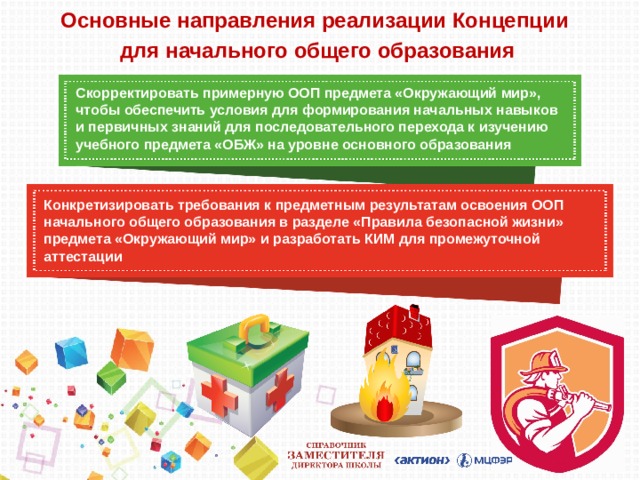 Основные направления реализации Концепции  для начального общего образования Скорректировать примерную ООП предмета «Окружающий мир», чтобы обеспечить условия для формирования начальных навыков и первичных знаний для последовательного перехода к изучению учебного предмета «ОБЖ» на уровне основного образования Конкретизировать требования к предметным результатам освоения ООП начального общего образования в разделе «Правила безопасной жизни» предмета «Окружающий мир» и разработать КИМ для промежуточной аттестации 