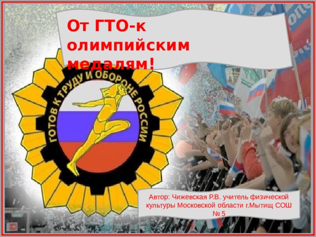 От ГТО-к олимпийским медалям! Автор: Чижевская Р.В. учитель физической культуры Московской области г.Мытищ СОШ № 5 