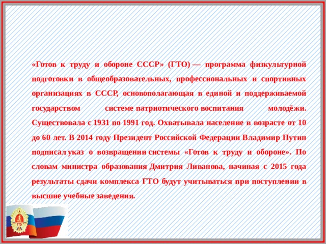 «Готов к труду и обороне СССР» (ГТО) — программа физкультурной подготовки в общеобразовательных, профессиональных и спортивных организациях в СССР, основополагающая в единой и поддерживаемой государством системе патриотического воспитания молодёжи. Существовала с 1931 по 1991 год. Охватывала население в возрасте от 10 до 60 лет. В 2014 году Президент Российской Федерации Владимир Путин подписал указ о возвращении системы «Готов к труду и обороне». По словам министра образования Дмитрия Ливанова, начиная с 2015 года результаты сдачи комплекса ГТО будут учитываться при поступлении в высшие учебные заведения. 