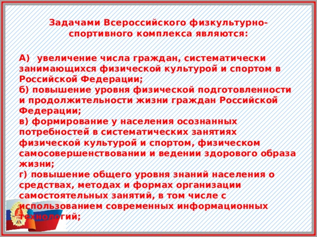  Задачами Всероссийского физкультурно-спортивного комплекса являются:    А) ) увеличение числа граждан, систематически занимающихся физической культурой̆ и спортом в Российской̆ Федерации; б) повышение уровня физической подготовленности и продолжительности жизни граждан Российской̆ Федерации; в) формирование у населения осознанных потребностей̆ в систематических занятиях физической культурой̆ и спортом, физическом самосовершенствовании и ведении здорового образа жизни; г) повышение общего уровня знаний населения о средствах, методах и формах организации самостоятельных занятий, в том числе с использованием современных информационных технологий; 
